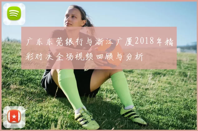 广东东莞银行与浙江广厦2018年精彩对决全场视频回顾与分析