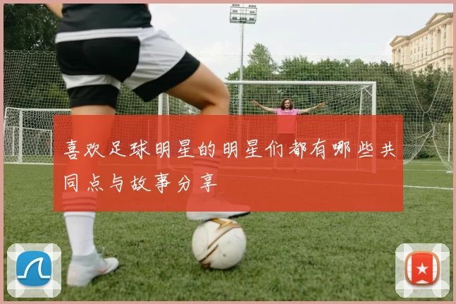 喜欢足球明星的明星们都有哪些共同点与故事分享
