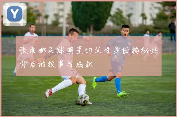 张丽娜足球明星的父母身份揭秘她背后的故事与成就