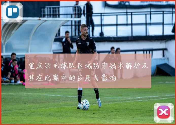重庆羽毛球队区域防守战术解析及其在比赛中的应用与影响