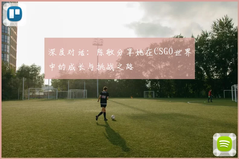 深度对话：陈敏分享她在CSGO世界中的成长与挑战之路