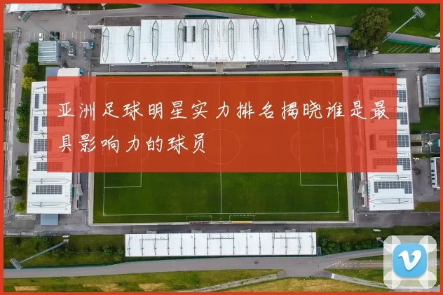 亚洲足球明星实力排名揭晓谁是最具影响力的球员
