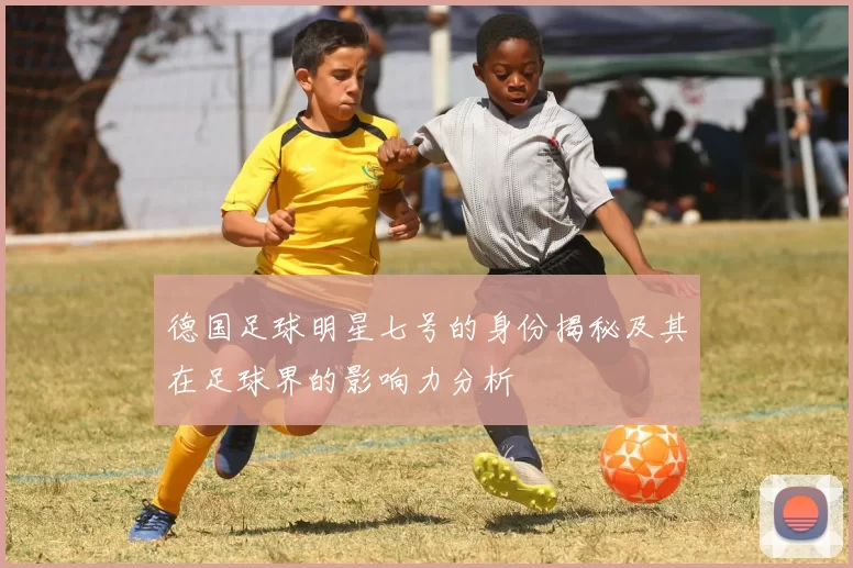德国足球明星七号的身份揭秘及其在足球界的影响力分析