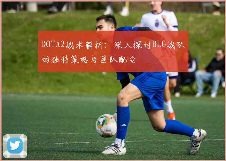 DOTA2战术解析：深入探讨BLG战队的独特策略与团队配合