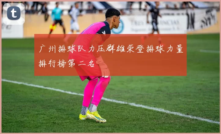 广州排球队力压群雄荣登排球力量排行榜第二名