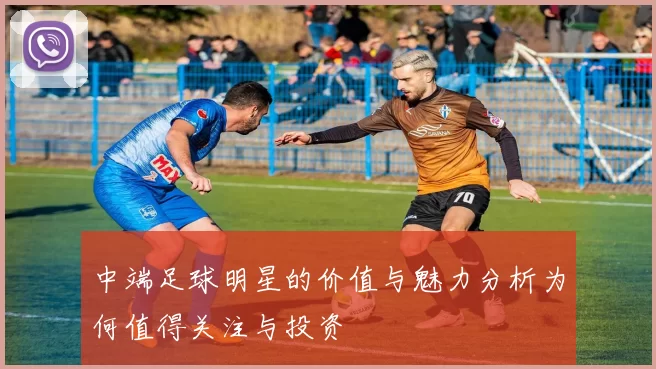 中端足球明星的价值与魅力分析为何值得关注与投资