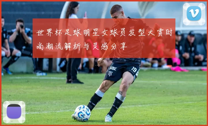 世界杯足球明星女球员发型大赏时尚潮流解析与灵感分享