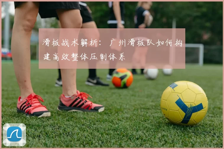滑板战术解析：广州滑板队如何构建高效整体压制体系