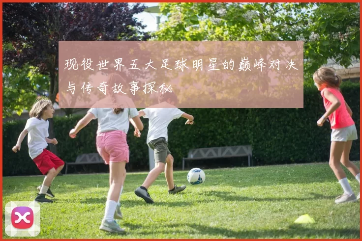 现役世界五大足球明星的巅峰对决与传奇故事探秘
