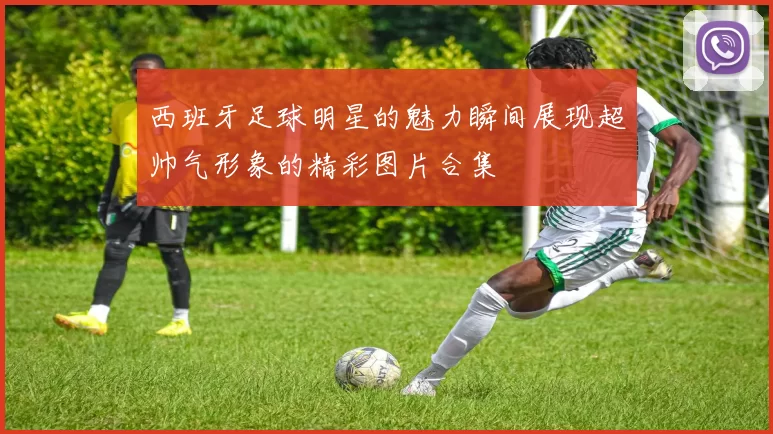 西班牙足球明星的魅力瞬间展现超帅气形象的精彩图片合集