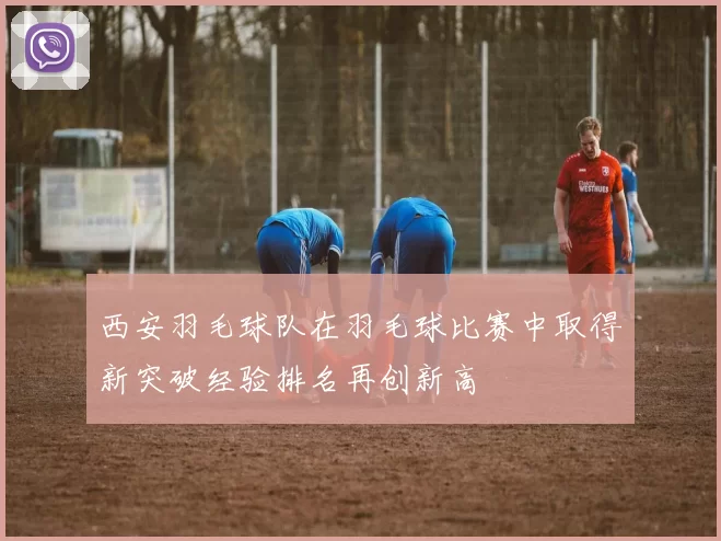 西安羽毛球队在羽毛球比赛中取得新突破经验排名再创新高