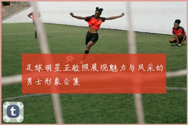 足球明星正脸照展现魅力与风采的男士形象合集