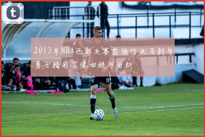 2013年NBA西部决赛首场对决马刺与勇士精彩录像回顾与分析