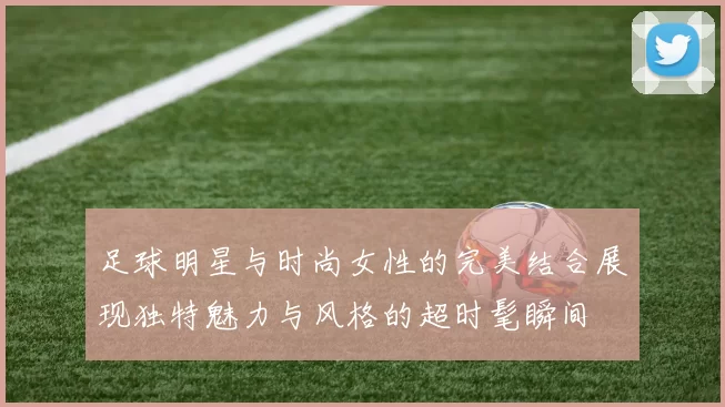 足球明星与时尚女性的完美结合展现独特魅力与风格的超时髦瞬间