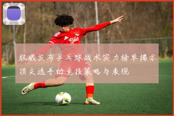 权威发布乒乓球战术实力榜单揭示顶尖选手的竞技策略与表现