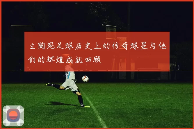 立陶宛足球历史上的传奇球星与他们的辉煌成就回顾
