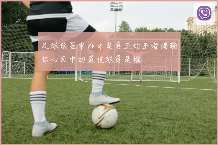 足球明星中谁才是真正的王者揭晓你心目中的最佳球员是谁