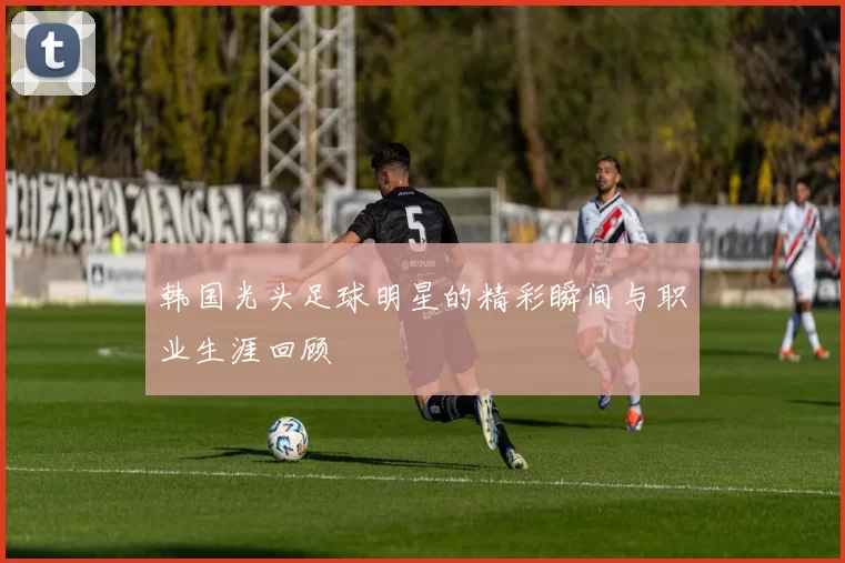 韩国光头足球明星的精彩瞬间与职业生涯回顾