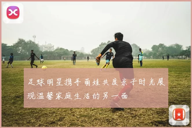 足球明星携手萌娃共度亲子时光展现温馨家庭生活的另一面