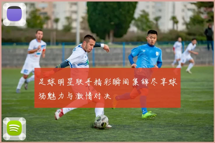 足球明星联手精彩瞬间集锦尽享球场魅力与激情对决