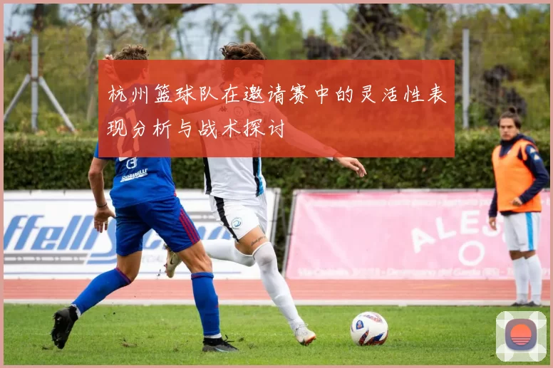 杭州篮球队在邀请赛中的灵活性表现分析与战术探讨