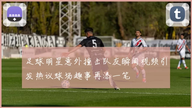 足球明星意外撞击队友瞬间视频引发热议球场趣事再添一笔