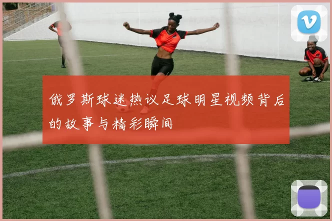 俄罗斯球迷热议足球明星视频背后的故事与精彩瞬间