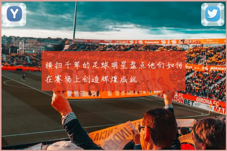 横扫千军的足球明星盘点他们如何在赛场上创造辉煌成就