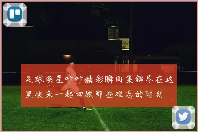 足球明星咔咔精彩瞬间集锦尽在这里快来一起回顾那些难忘的时刻