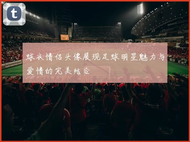 球衣情侣头像展现足球明星魅力与爱情的完美结合