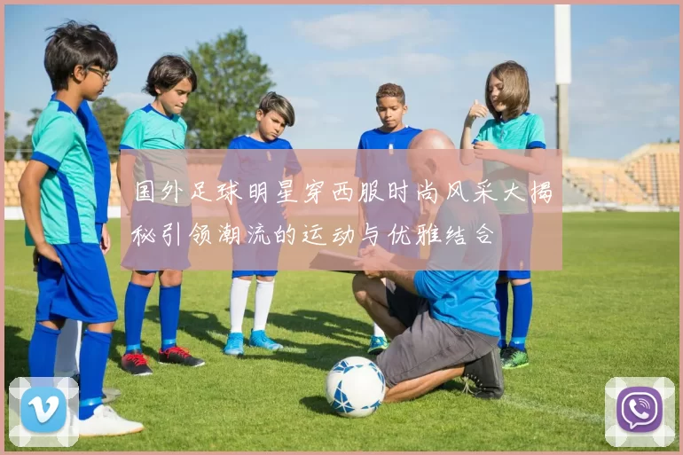 国外足球明星穿西服时尚风采大揭秘引领潮流的运动与优雅结合