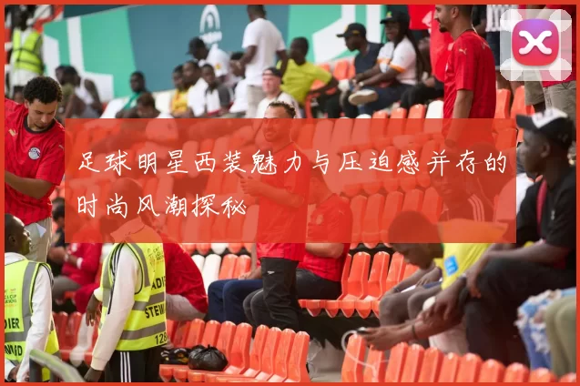 足球明星西装魅力与压迫感并存的时尚风潮探秘