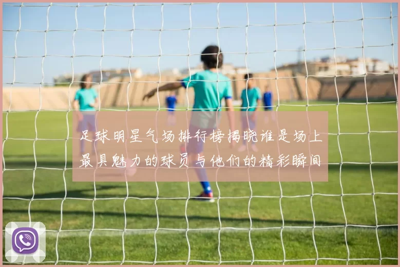 足球明星气场排行榜揭晓谁是场上最具魅力的球员与他们的精彩瞬间