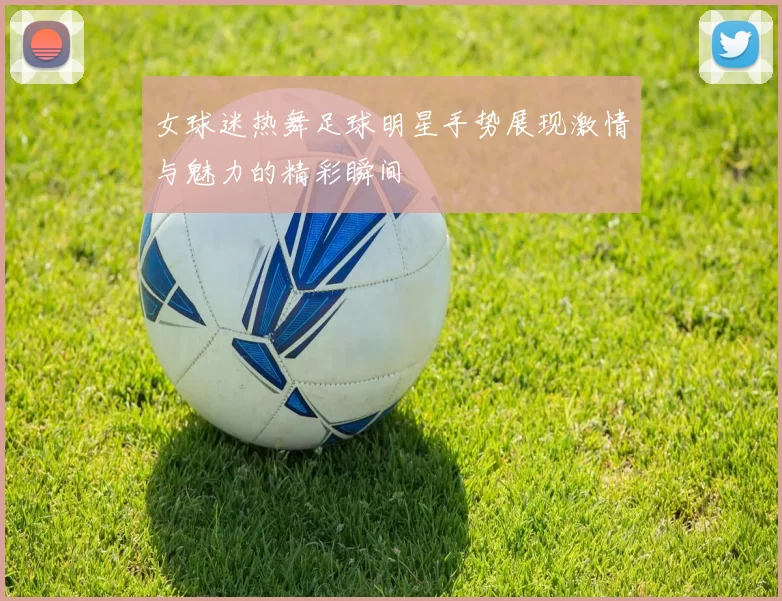 女球迷热舞足球明星手势展现激情与魅力的精彩瞬间