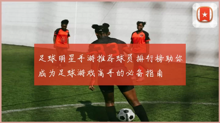足球明星手游推荐球员排行榜助你成为足球游戏高手的必备指南