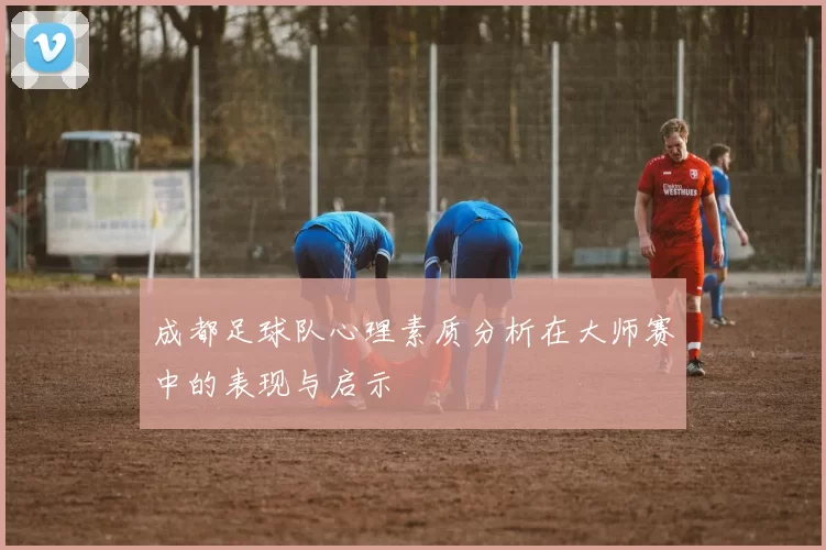 成都足球队心理素质分析在大师赛中的表现与启示