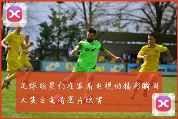 足球明星们在家看电视的精彩瞬间大集合高清图片欣赏