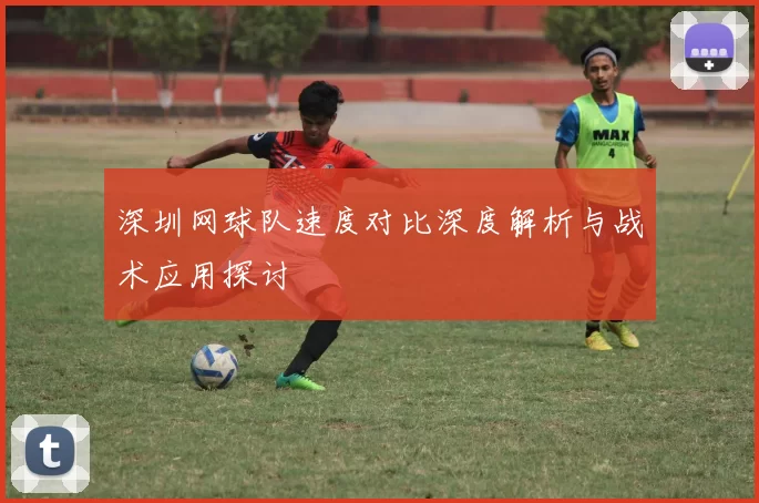深圳网球队速度对比深度解析与战术应用探讨