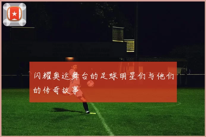 闪耀奥运舞台的足球明星们与他们的传奇故事
