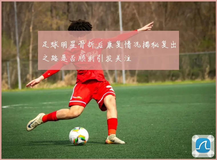 足球明星骨折后康复情况揭秘复出之路是否顺利引发关注