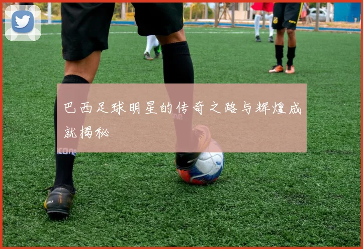 巴西足球明星的传奇之路与辉煌成就揭秘