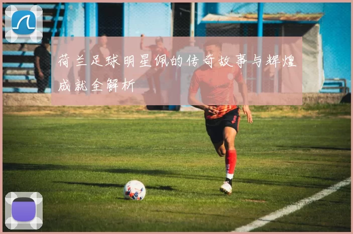 荷兰足球明星佩的传奇故事与辉煌成就全解析