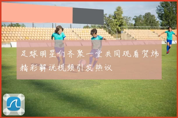足球明星们齐聚一堂共同观看贺炜精彩解说视频引发热议