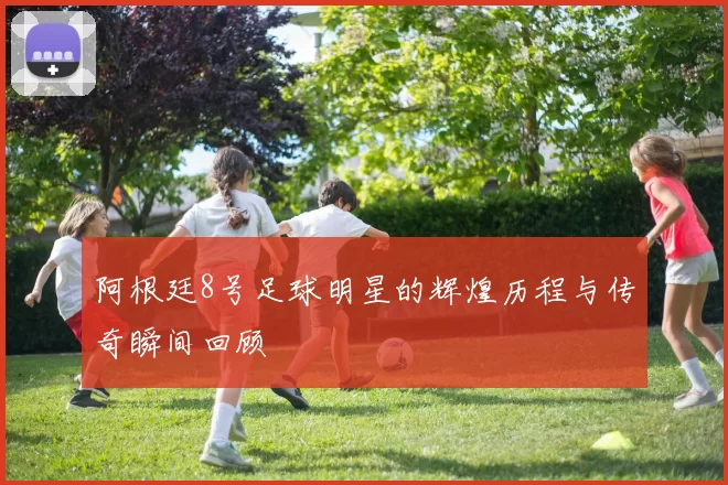 阿根廷8号足球明星的辉煌历程与传奇瞬间回顾