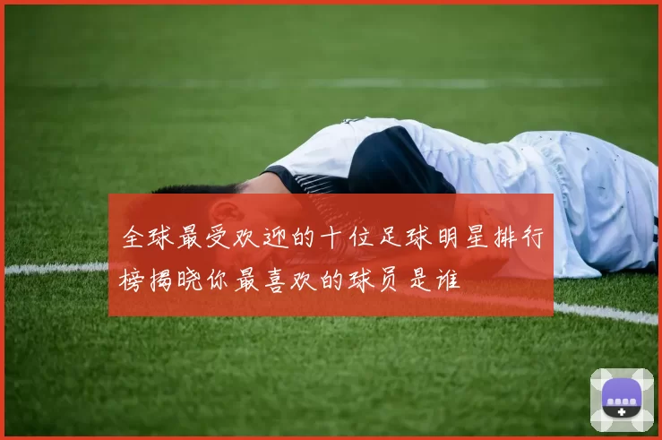全球最受欢迎的十位足球明星排行榜揭晓你最喜欢的球员是谁