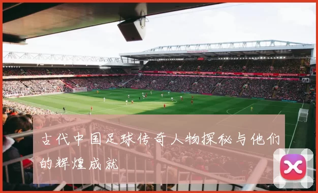 古代中国足球传奇人物探秘与他们的辉煌成就