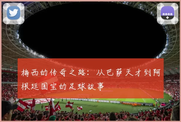 梅西的传奇之路：从巴萨天才到阿根廷国宝的足球故事