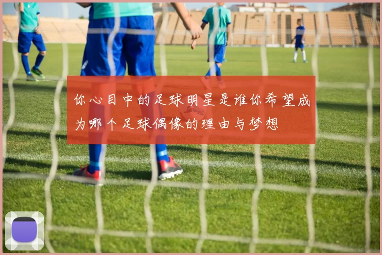 你心目中的足球明星是谁你希望成为哪个足球偶像的理由与梦想