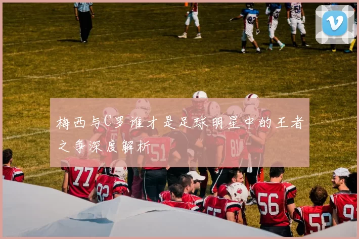 梅西与C罗谁才是足球明星中的王者之争深度解析