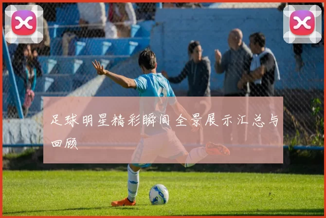 足球明星精彩瞬间全景展示汇总与回顾